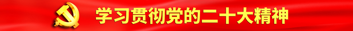 国产大鸡巴日周永勤的骚b视频认真学习贯彻落实党的二十大会议精神